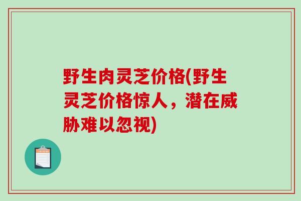 野生肉灵芝价格(野生灵芝价格惊人，潜在威胁难以忽视)