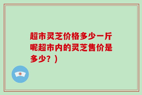 超市灵芝价格多少一斤呢超市内的灵芝售价是多少？)