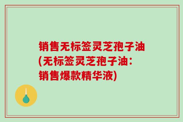 销售无标签灵芝孢子油(无标签灵芝孢子油:销售爆款精华液) 销售无标签灵芝孢子油(无标签灵芝孢子油:销售爆款精华液)