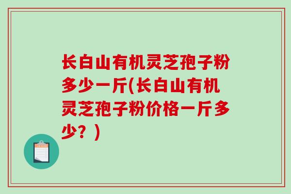 长白山有机灵芝孢子粉多少一斤(长白山有机灵芝孢子粉价格一斤多少？)
