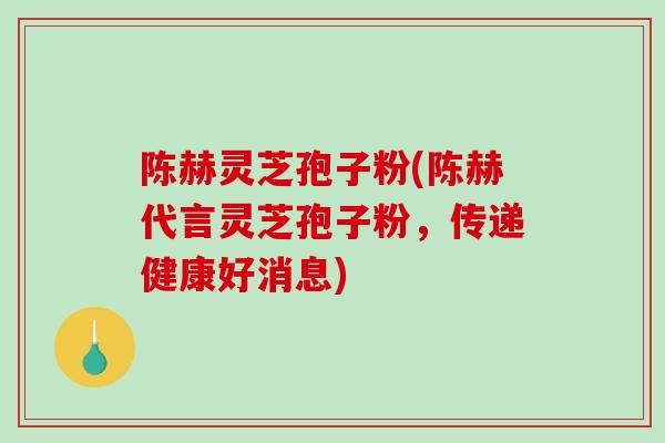 陈赫灵芝孢子粉(陈赫代言灵芝孢子粉，传递健康好消息)
