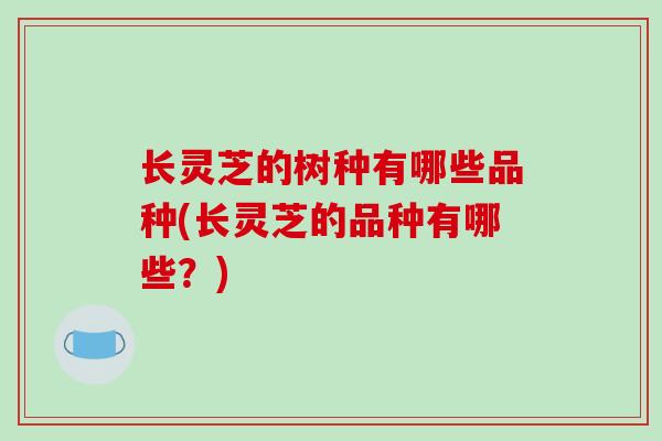 长灵芝的树种有哪些品种(长灵芝的品种有哪些？)