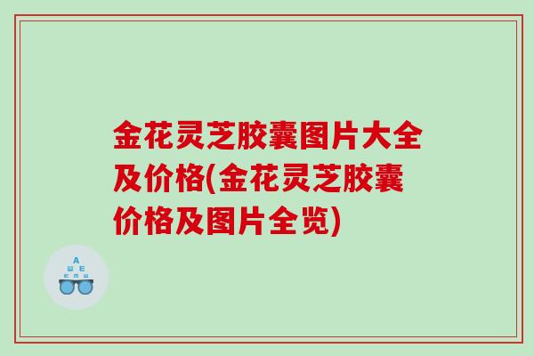 金花灵芝胶囊图片大全及价格(金花灵芝胶囊价格及图片全览)