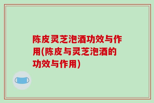 陈皮灵芝泡酒功效与作用(陈皮与灵芝泡酒的功效与作用)