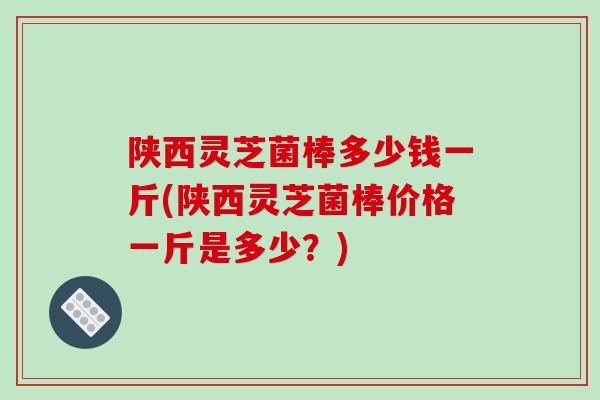 陕西灵芝菌棒多少钱一斤(陕西灵芝菌棒价格一斤是多少？)