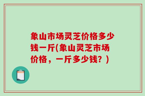 象山市场灵芝价格多少钱一斤(象山灵芝市场价格，一斤多少钱？)