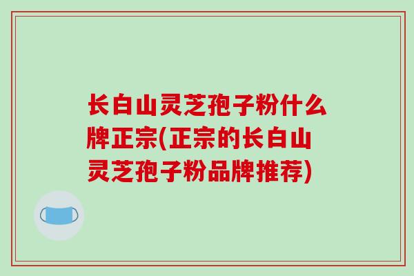 长白山灵芝孢子粉什么牌正宗(正宗的长白山灵芝孢子粉品牌推荐)