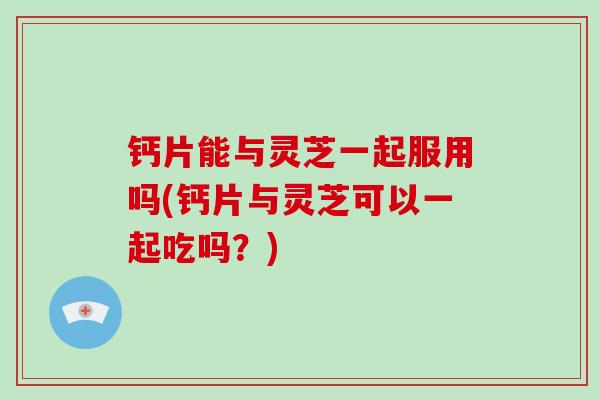 钙片能与灵芝一起服用吗(钙片与灵芝可以一起吃吗？)