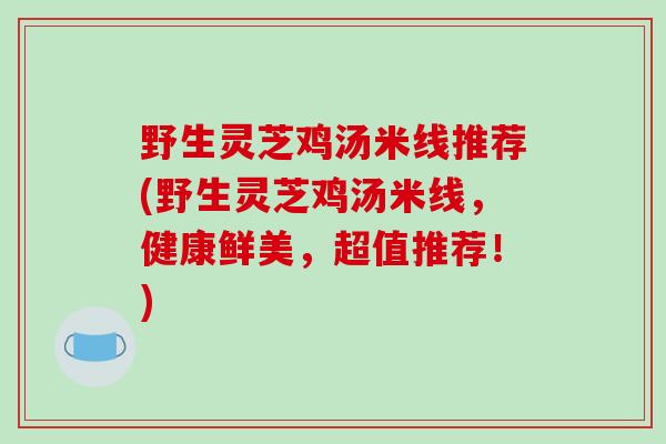 野生灵芝鸡汤米线推荐(野生灵芝鸡汤米线，健康鲜美，超值推荐！)