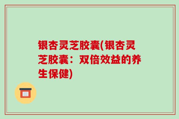 银杏灵芝胶囊(银杏灵芝胶囊：双倍效益的养生保健)