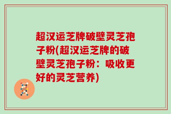 超汉运芝牌破壁灵芝孢子粉(超汉运芝牌的破壁灵芝孢子粉：吸收更好的灵芝营养)