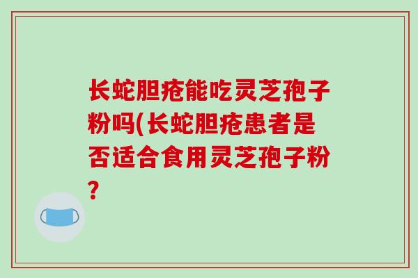长蛇胆疮能吃灵芝孢子粉吗(长蛇胆疮患者是否适合食用灵芝孢子粉？