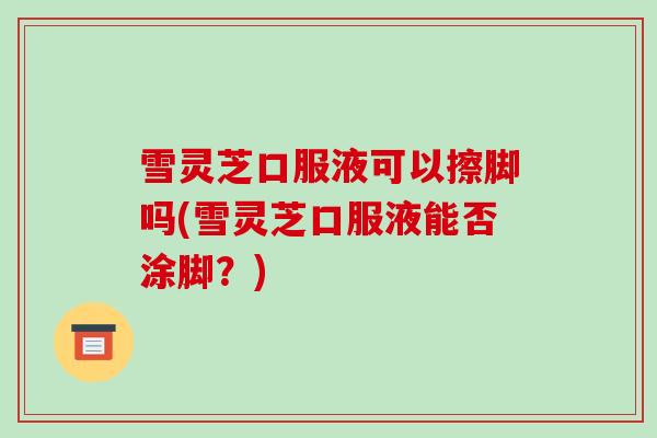 雪灵芝口服液可以擦脚吗(雪灵芝口服液能否涂脚？)