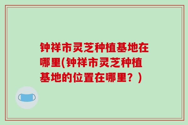 钟祥市灵芝种植基地在哪里(钟祥市灵芝种植基地的位置在哪里？)