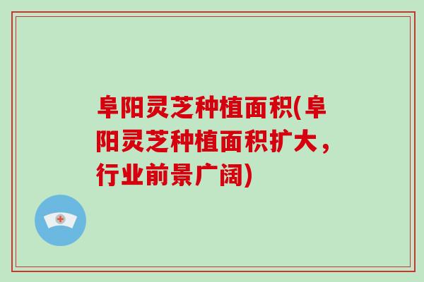 阜阳灵芝种植面积(阜阳灵芝种植面积扩大，行业前景广阔)