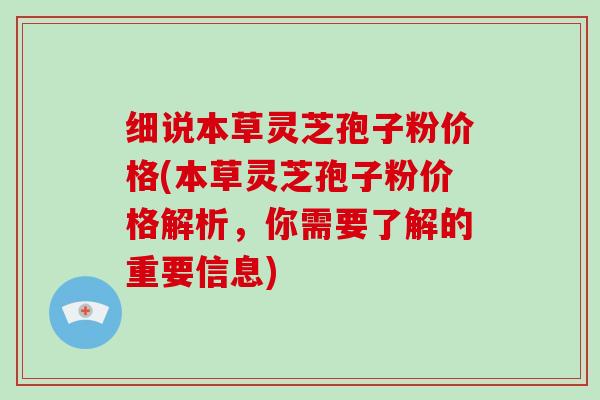 细说本草灵芝孢子粉价格(本草灵芝孢子粉价格解析，你需要了解的重要信息)