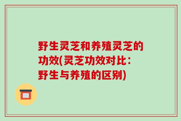 野生灵芝和养殖灵芝的功效(灵芝功效对比：野生与养殖的区别)