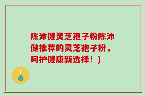 陈沛健灵芝孢子粉陈沛健推荐的灵芝孢子粉，呵护健康新选择！)