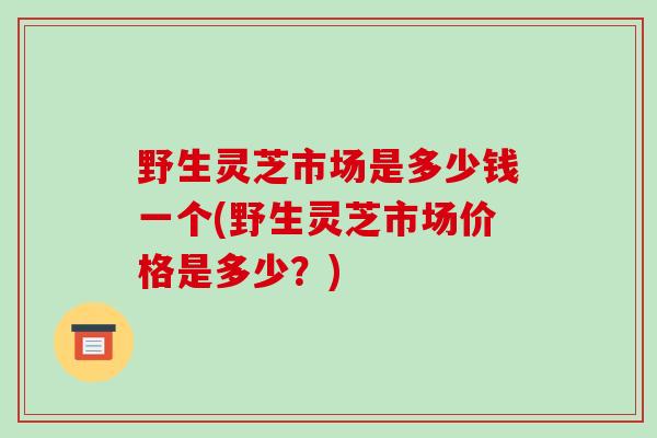 野生灵芝市场是多少钱一个(野生灵芝市场价格是多少？)