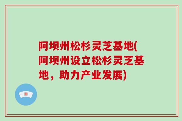 阿坝州松杉灵芝基地(阿坝州设立松杉灵芝基地，助力产业发展)