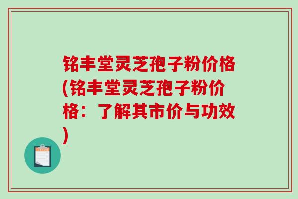 铭丰堂灵芝孢子粉价格(铭丰堂灵芝孢子粉价格:了解其市价与功效) 铭丰堂灵芝孢子粉价格(铭丰堂灵芝孢子粉价格:了解其市价与功效)