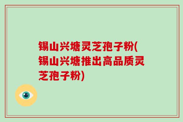锡山兴塘灵芝孢子粉(锡山兴塘推出高品质灵芝孢子粉)