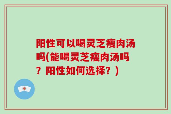 阳性可以喝灵芝瘦肉汤吗(能喝灵芝瘦肉汤吗？阳性如何选择？)