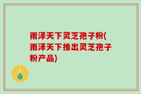 雨泽天下灵芝孢子粉(雨泽天下推出灵芝孢子粉产品)