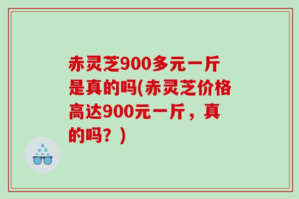 赤灵芝900多元一斤是真的吗(赤灵芝价格高达900元一斤，真的吗？)