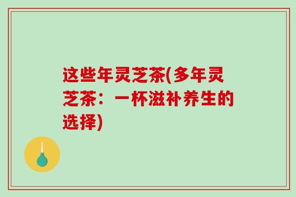 这些年灵芝茶(多年灵芝茶：一杯滋补养生的选择)