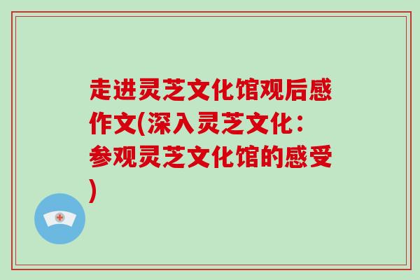 走进灵芝文化馆观后感作文(深入灵芝文化：参观灵芝文化馆的感受)