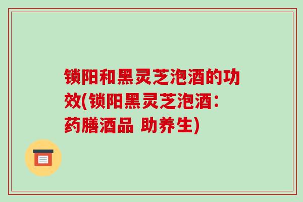 锁阳和黑灵芝泡酒的功效(锁阳黑灵芝泡酒：药膳酒品 助养生)
