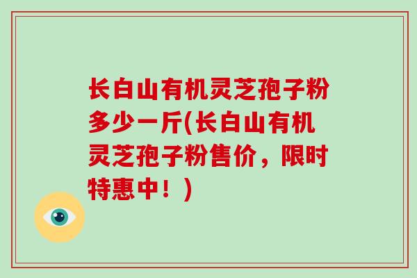 长白山有机灵芝孢子粉多少一斤(长白山有机灵芝孢子粉售价，限时特惠中！)