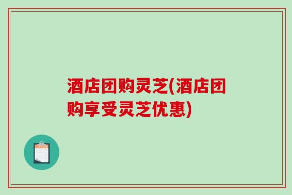 酒店团购灵芝(酒店团购享受灵芝优惠)