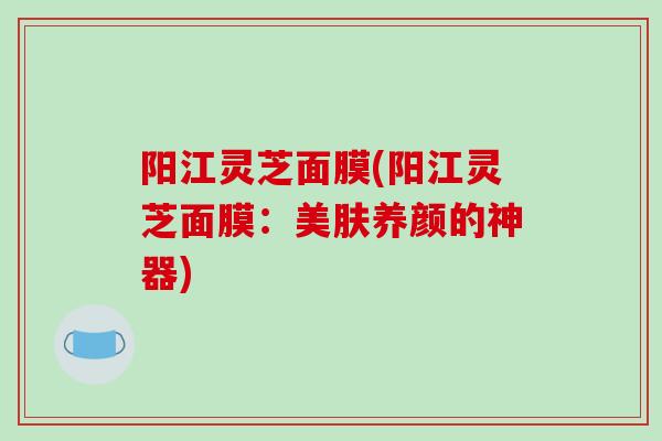 阳江灵芝面膜(阳江灵芝面膜：美肤养颜的神器)