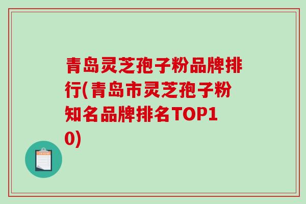 青岛灵芝孢子粉品牌排行(青岛市灵芝孢子粉知名品牌排名TOP10)