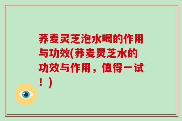 荞麦灵芝泡水喝的作用与功效(荞麦灵芝水的功效与作用，值得一试！)