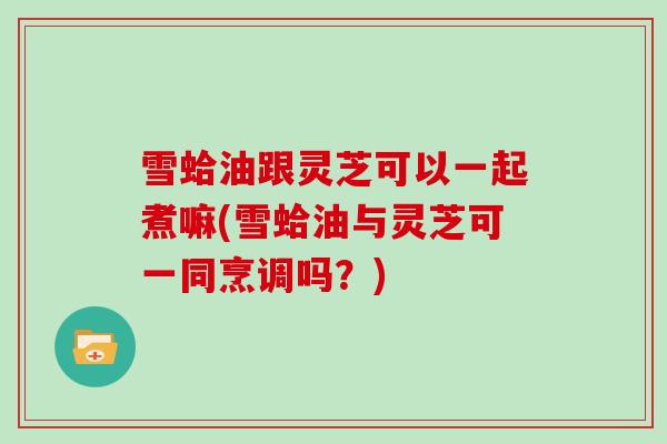 雪蛤油跟灵芝可以一起煮嘛(雪蛤油与灵芝可一同烹调吗？)