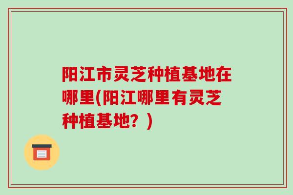 阳江市灵芝种植基地在哪里(阳江哪里有灵芝种植基地？)