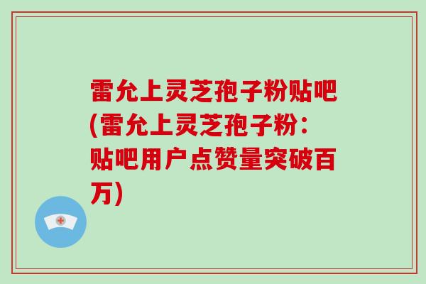 雷允上灵芝孢子粉贴吧(雷允上灵芝孢子粉：贴吧用户点赞量突破百万)