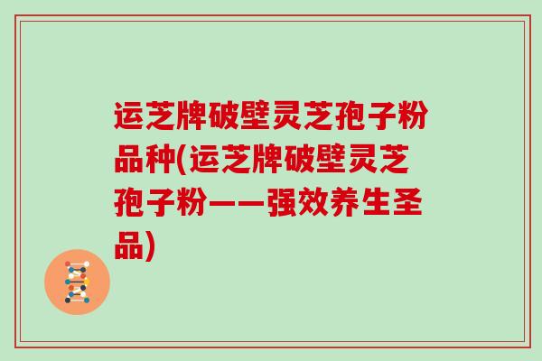 运芝牌破壁灵芝孢子粉品种(运芝牌破壁灵芝孢子粉——强效养生圣品)