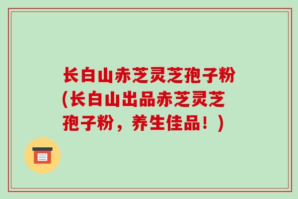 长白山赤芝灵芝孢子粉(长白山出品赤芝灵芝孢子粉，养生佳品！)