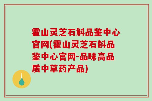 霍山灵芝石斛品鉴中心官网(霍山灵芝石斛品鉴中心官网-品味高品质中草药产品)