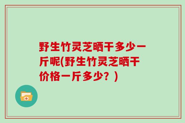 野生竹灵芝晒干多少一斤呢(野生竹灵芝晒干价格一斤多少？)