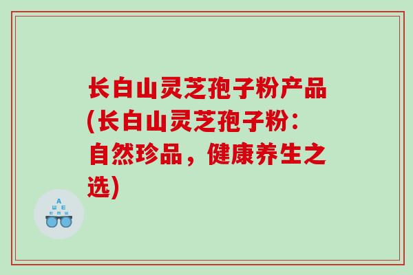长白山灵芝孢子粉产品(长白山灵芝孢子粉：自然珍品，健康养生之选)