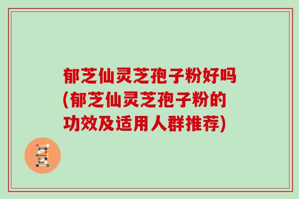 郁芝仙灵芝孢子粉好吗(郁芝仙灵芝孢子粉的功效及适用人群推荐)