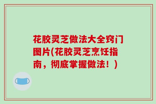 花胶灵芝做法大全窍门图片(花胶灵芝烹饪指南，彻底掌握做法！)