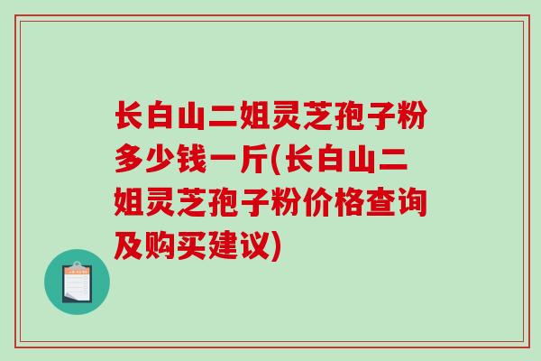 长白山二姐灵芝孢子粉多少钱一斤(长白山二姐灵芝孢子粉价格查询及购买建议)