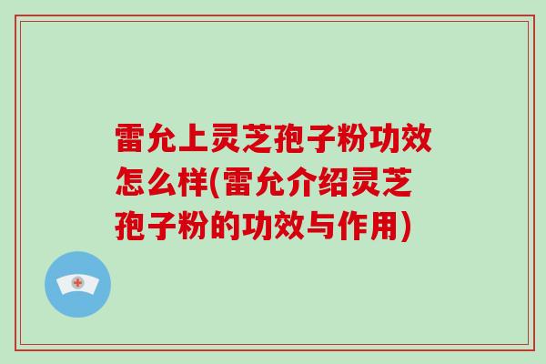 雷允上灵芝孢子粉功效怎么样(雷允介绍灵芝孢子粉的功效与作用)