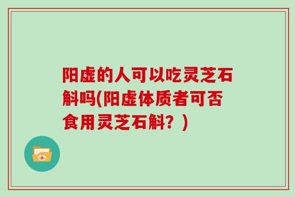 阳虚的人可以吃灵芝石斛吗(阳虚体质者可否食用灵芝石斛？)
